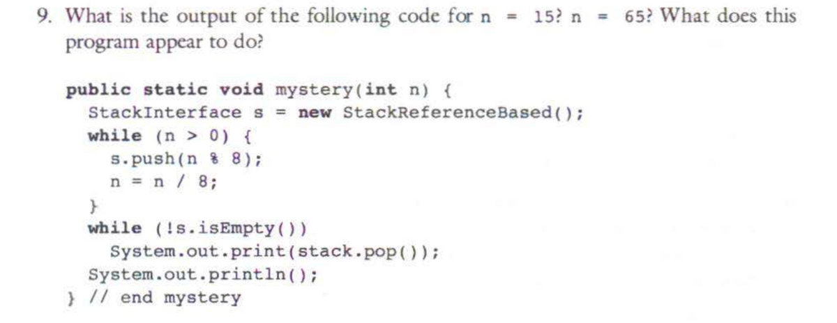 9. What is the output of the following code for n
program appear to do?
public static void mystery (int n) {
StackInterface s = new StackReference Based();
while (n > 0) {
s.push(n%8);
n = n / 8;
}
while (!s.isEmpty())
= 15? n
System.out.print (stack.pop());
System.out.println();
} // end mystery
= 65? What does this