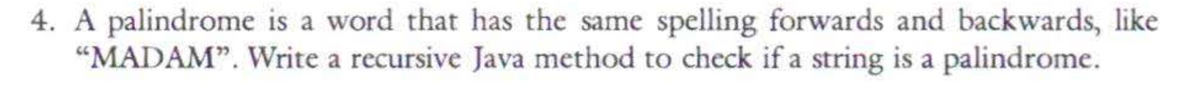 4. A palindrome is a word that has the same spelling forwards and backwards, like
"MADAM". Write a recursive Java method to check if a string is a palindrome.