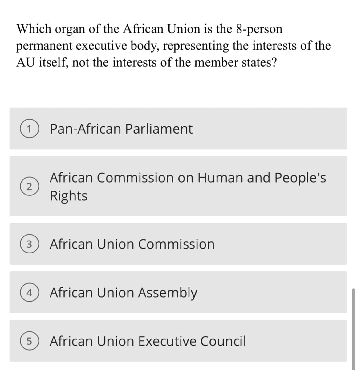 Which organ of the African Union is the 8-person
permanent executive body, representing the interests of the
AU itself, not the interests of the member states?
1 Pan-African Parliament
2
3
African Commission on Human and People's
Rights
5
African Union Commission
4 African Union Assembly
African Union Executive Council