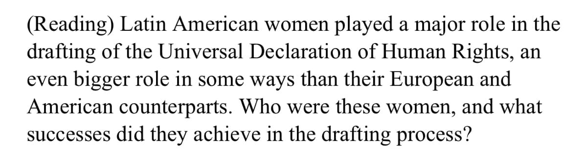 (Reading) Latin American women played a major role in the
drafting of the Universal Declaration of Human Rights, an
even bigger role in some ways than their European and
American counterparts. Who were these women, and what
successes did they achieve in the drafting process?