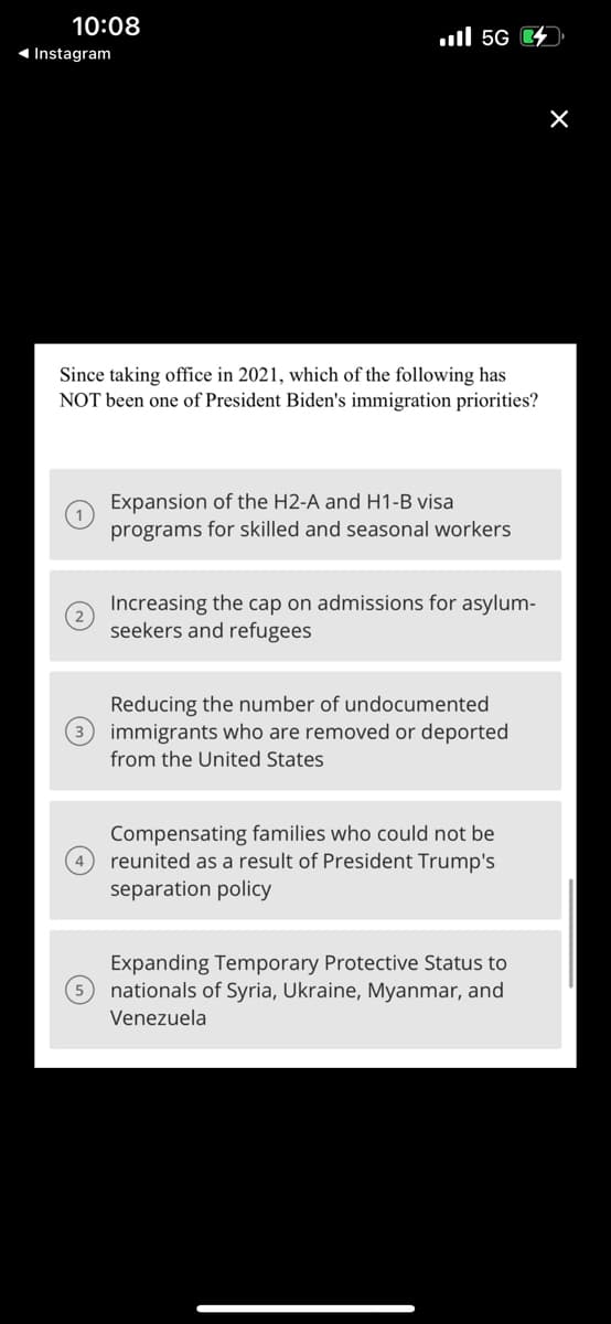 10:08
◄ Instagram
.... 56
Since taking office in 2021, which of the following has
NOT been one of President Biden's immigration priorities?
(~)
Expansion of the H2-A and H1-B visa
programs for skilled and seasonal workers
Increasing the cap on admissions for asylum-
seekers and refugees
Reducing the number of undocumented
(3 immigrants who are removed or deported
from the United States
Compensating families who could not be
reunited as a result of President Trump's
separation policy
Expanding Tempor Protective Status to
nationals of Syria, Ukraine, Myanmar, and
Venezuela
X