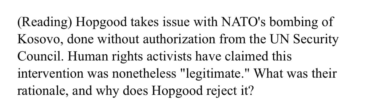 (Reading) Hopgood takes issue with NATO's bombing of
Kosovo, done without authorization from the UN Security
Council. Human rights activists have claimed this
intervention was nonetheless "legitimate." What was their
rationale, and why does Hopgood reject it?