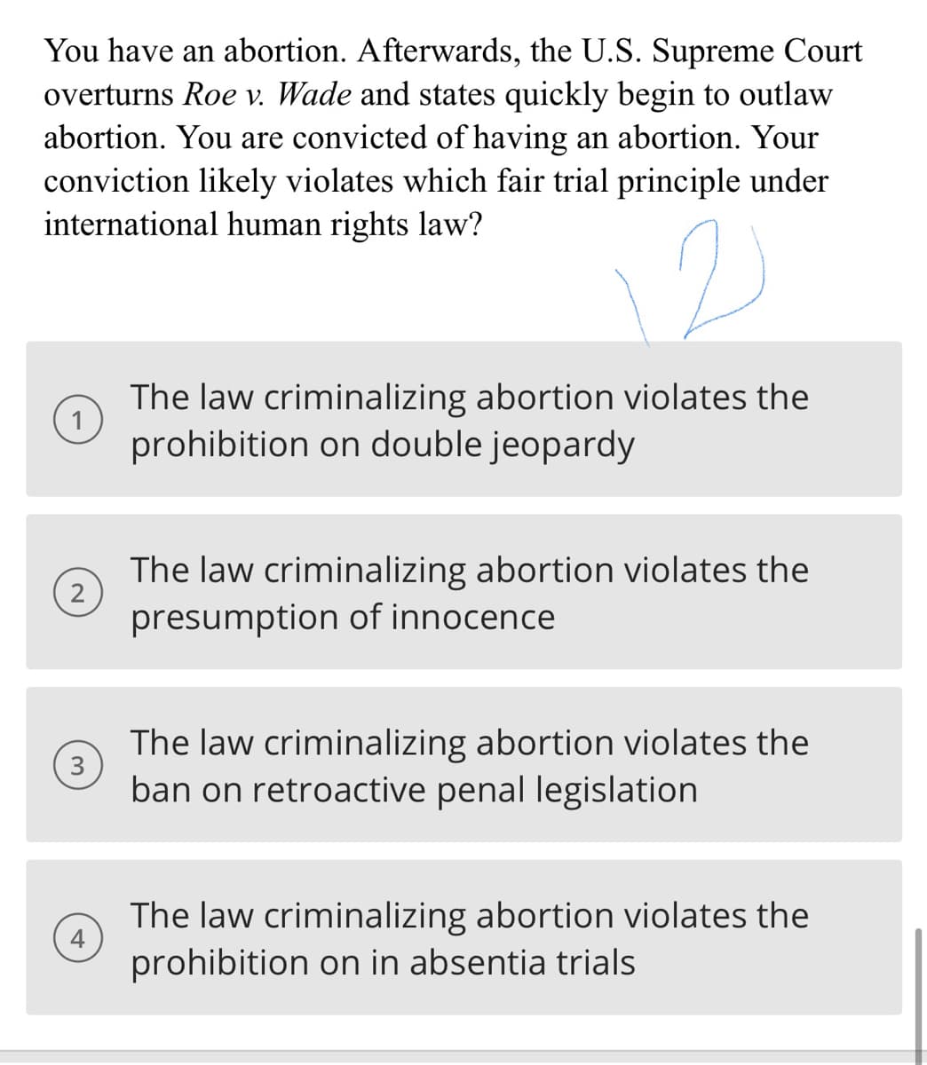 You have an abortion. Afterwards, the U.S. Supreme Court
overturns Roe v. Wade and states quickly begin to outlaw
abortion. You are convicted of having an abortion. Your
conviction likely violates which fair trial principle under
international human rights law?
2
3
4
The law criminalizing abortion violates the
prohibition on double jeopardy
The law criminalizing abortion violates the
presumption of innocence
The law criminalizing abortion violates the
ban on retroactive penal legislation
The law criminalizing abortion violates the
prohibition on in absentia trials