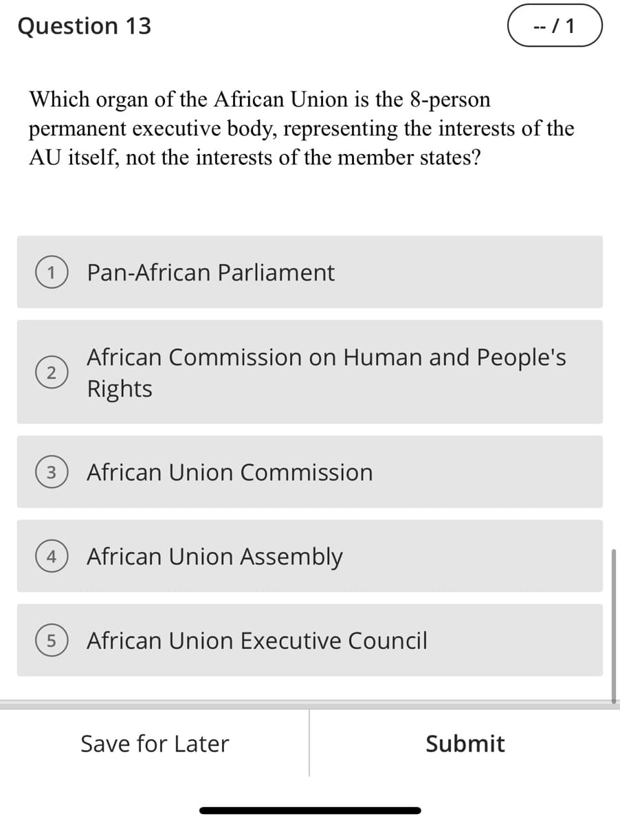 Question 13
Which organ of the African Union is the 8-person
permanent executive body, representing the interests of the
AU itself, not the interests of the member states?
1
2
3
Pan-African Parliament
5
African Commission on Human and People's
Rights
African Union Commission
4 African Union Assembly
African Union Executive Council
--/1
Save for Later
Submit