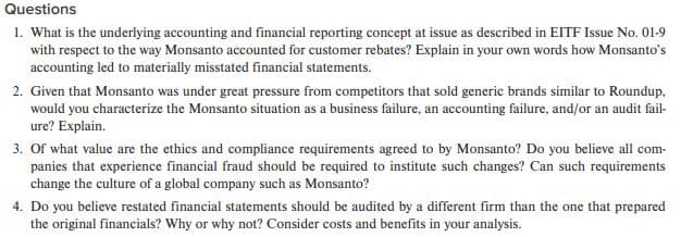 Questions
1. What is the underlying accounting and financial reporting concept at issue as described in EITF Issue No. 01-9
with respect to the way Monsanto accounted for customer rebates? Explain in your own words how Monsanto's
accounting led to materially misstated financial statements.
2. Given that Monsanto was under great pressure from competitors that sold generic brands similar to Roundup,
would you characterize the Monsanto situation as a business failure, an accounting failure, and/or an audit fail-
ure? Explain.
3. Of what value are the ethics and compliance requirements agreed to by Monsanto? Do you believe all com-
panies that experience financial fraud should be required to institute such changes? Can such requirements
change the culture of a global company such as Monsanto?
4. Do you believe restated financial statements should be audited by a different firm than the one that prepared
the original financials? Why or why not? Consider costs and benefits in your analysis.