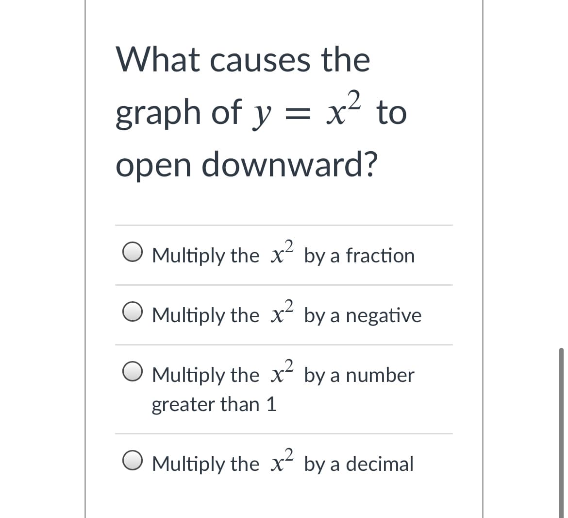 **Question:**
What causes the graph of \( y = x^2 \) to open downward?

**Options:**
- Multiply the \( x^2 \) by a fraction
- Multiply the \( x^2 \) by a negative
- Multiply the \( x^2 \) by a number greater than 1
- Multiply the \( x^2 \) by a decimal