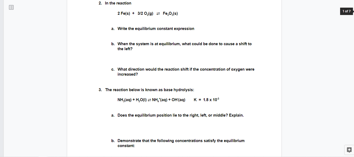 2. In the reaction
1 of 7
2 Fe(s) + 3/2 0,(g) 2 Fe,0,(s)
a. Write the equilibrium constant expression
b. When the system is at equilibrium, what could be done to cause a shift to
the left?
c. What direction would the reaction shift if the concentration of oxygen were
increased?
3. The reaction below is known as base hydrolysis:
NH,(aq) + H,O(1)2 NH,(aq) + OH(aq)
K = 1.8 x 105
a. Does the equilibrium position lie to the right, left, or middle? Explain.
b. Demonstrate that the following concentrations satisfy the equilibrium
constant:
