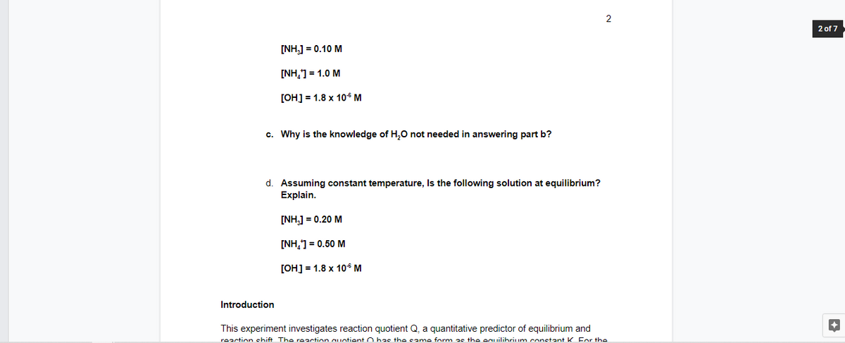 2
2 of 7
[NH,] = 0.10 M
[NH,] = 1.0 M
[OH] = 1.8 x 10° M
c. Why is the knowledge of H,0 not needed in answering part b?
d. Assuming constant temperature, Is the following solution at equilibrium?
Explain.
[NH.] = 0.20 M
[NH,1 = 0.50 M
[OH] = 1.8 x 10° M
Introduction
This experiment investigates reaction quotient Q, a quantitative predictor of equilibrium and
reaction chift The reaction Cuntient O has the came form as the eguilibrium constant K For the
