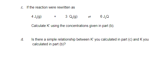 .c. If the reaction were rewritten as
4 J;(g)
3 Q(g)
6 J,Q
Calculate K' using the concentrations given in part (b).
Is there a simple relationship between K' you calculated in part (c) and K you
calculated in part (b)?
.d.
