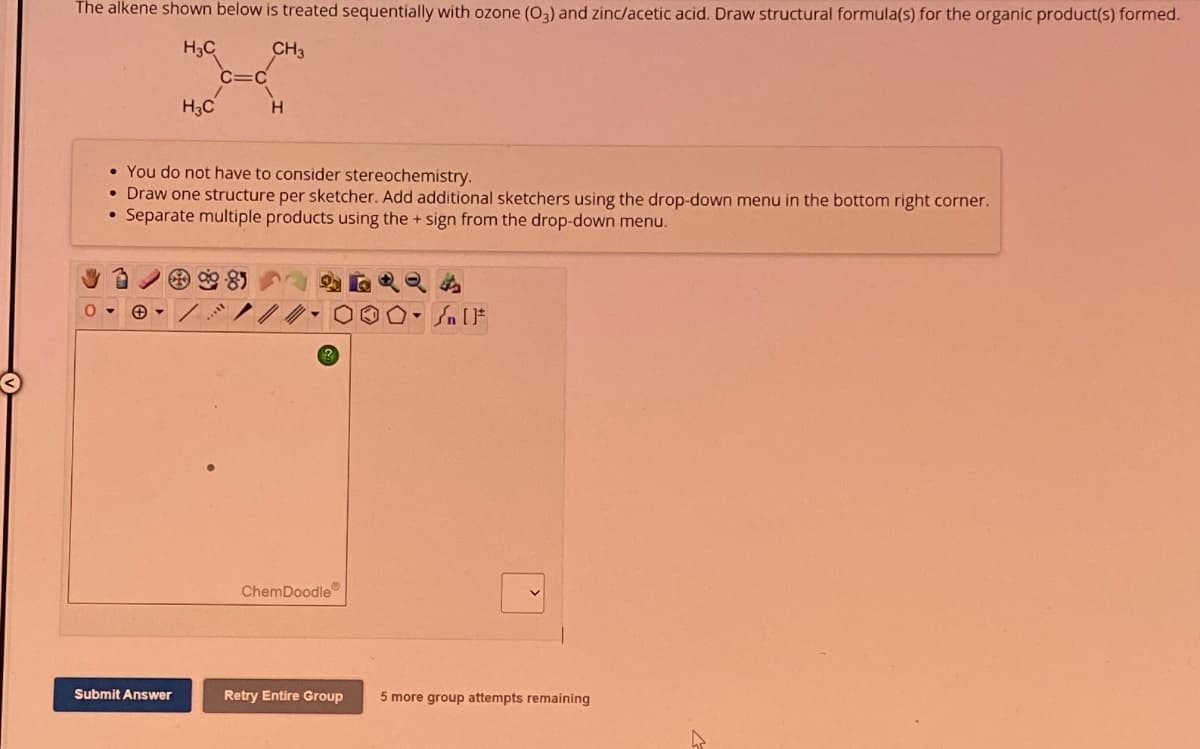 The alkene shown below is treated sequentially with ozone (03) and zinc/acetic acid. Draw structural formula(s) for the organic product(s) formed.
H₂C
H₁₂C
C=C
CH3
H
0
•You do not have to consider stereochemistry.
• Draw one structure per sketcher. Add additional sketchers using the drop-down menu in the bottom right corner.
•Separate multiple products using the + sign from the drop-down menu.
424
ChemDoodle
[
Submit Answer
Retry Entire Group
more group attempts remaining