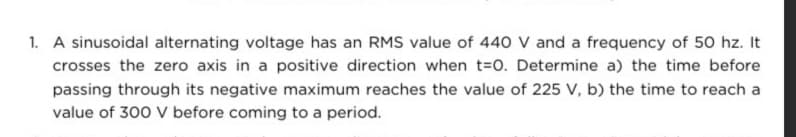 1. A sinusoidal alternating voltage has an RMS value of 440 V and a frequency of 50 hz. It
crosses the zero axis in a positive direction when t=0. Determine a) the time before
passing through its negative maximum reaches the value of 225 V, b) the time to reach a
value of 300 V before coming to a period.
