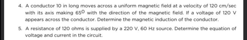 4. A conductor 10 in long moves across a uniform magnetic field at a velocity of 120 cm/sec
with its axis making 650 with the direction of the magnetic field. If a voltage of 120 V
appears across the conductor. Determine the magnetic induction of the conductor.
5. A resistance of 120 ohms is supplied by a 220 V, 60 Hz source. Determine the equation of
voltage and current in the circuit.
