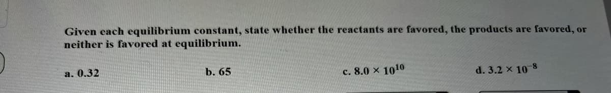 Given each equilibrium constant, state whether the reactants are favored, the products are favored, or
neither is favored at equilibrium.
a. 0.32
b. 65
c. 8.0 x 1010
d. 3.2 x 10 8
