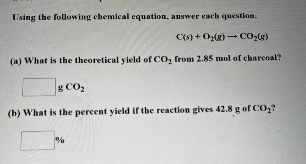 Using the following chemical equation, answer each question.
C(s) + O2(g) → CO2(g)
(a) What is the theoretical yield of CO2 from 2.85 mol of charcoal?
g CO2
(b) What is the percent yield if the reaction gives 42.8 g of CO2?
