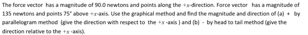 The force vector has a magnitude of 90.0 newtons and points along the +x-direction. Force vector has a magnitude of
135 newtons and points 75° above +x-axis. Use the graphical method and find the magnitude and direction of (a) + by
parallelogram method (give the direction with respect to the +x -axis ) and (b) - by head to tail method (give the
direction relative to the +x -axis).
