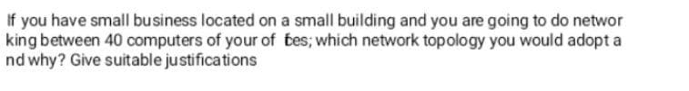 If you have small business located on a small building and you are going to do networ
king between 40 computers of your of bes; which network topology you would adopt a
nd why? Give suitable justifications
