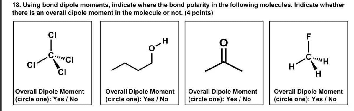 18. Using bond dipole moments, indicate where the bond polarity in the following molecules. Indicate whether
there is an overall dipole moment in the molecule or not. (4 points)
CI
H
CI
CCl
CI
Overall Dipole Moment
(circle one): Yes/No
Overall Dipole Moment
(circle one): Yes/No
Overall Dipole Moment
(circle one): Yes/No
F
CH
Overall Dipole Moment
(circle one): Yes/No