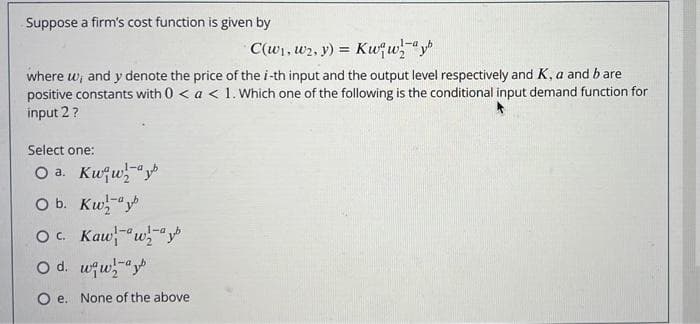 Suppose a firm's cost function is given by
C(w1, w2, y) =
Kwfw"y
where w, and y denote the price of the i-th input and the output level respectively and K, a and b are
positive constants with 0 < a < 1. Which one of the following is the conditional input demand function for
input 2 ?
Select one:
O a. Kufw"y
1-a
O b. Kw-"y
O c. Kaw"w-"y
O d. wqw"y
1-a
O e. None of the above
