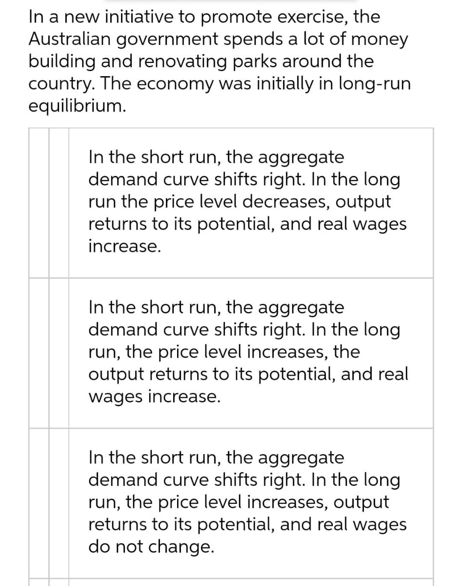 In a new initiative to promote exercise, the
Australian government spends a lot of money
building and renovating parks around the
country. The economy was initially in long-run
equilibrium.
In the short run, the aggregate
demand curve shifts right. In the long
run the price level decreases, output
returns to its potential, and real wages
increase.
In the short run, the aggregate
demand curve shifts right. In the long
run, the price level increases, the
output returns to its potential, and real
wages increase.
In the short run, the aggregate
demand curve shifts right. In the long
run, the price level increases, output
returns to its potential, and real wages
do not change.
