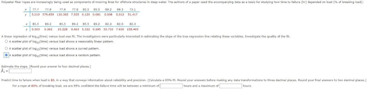 Polyester fiber ropes are increasingly being used as components of mooring lines for offshore structures in deep water. The authors of a paper used the accompanying data as a basis for studying how time to failure (hr) depended on load (% of breaking load):
x 77.7
77.8
77.9
77.8 85.5
85.5
89.2
89.3
73.1
5.219 579.659 130.365 7.535 0.120 0.081.
0.008 0.012
51.417
x 85.5
89.2
85.5
89.2 85.5 89.2
82.3
82.0
82.3
y 0.503
0.362
10.228 0.663 5.322 0.295 55.733 7.930 158.405
A linear regression of log,0(time) versus load was fit. The investigators were particularly interested in estimating the slope of the true regression line relating these variables. Investigate the quality of the fit.
O A scatter plot of log10(time) versus load shows a reasonably linear pattern.
O A scatter plot of log10(time) versus load shows a curved pattem.
OA scatter plot of log10(time) versus load shows a random pattern.
Estimate the slope. (Round your answer to four decimal places.)
Predict time to failure when load is 80, in a way that conveys information about reliability and precision. (Calculate a 95% PI. Round your answers before making any data transformations to three decimal places. Round your final answers to two decimal places.)
For a rope at 80% of breaking load, we are 95% confident the failure time will be between a minimum of
hours and a maximum of
hours.
