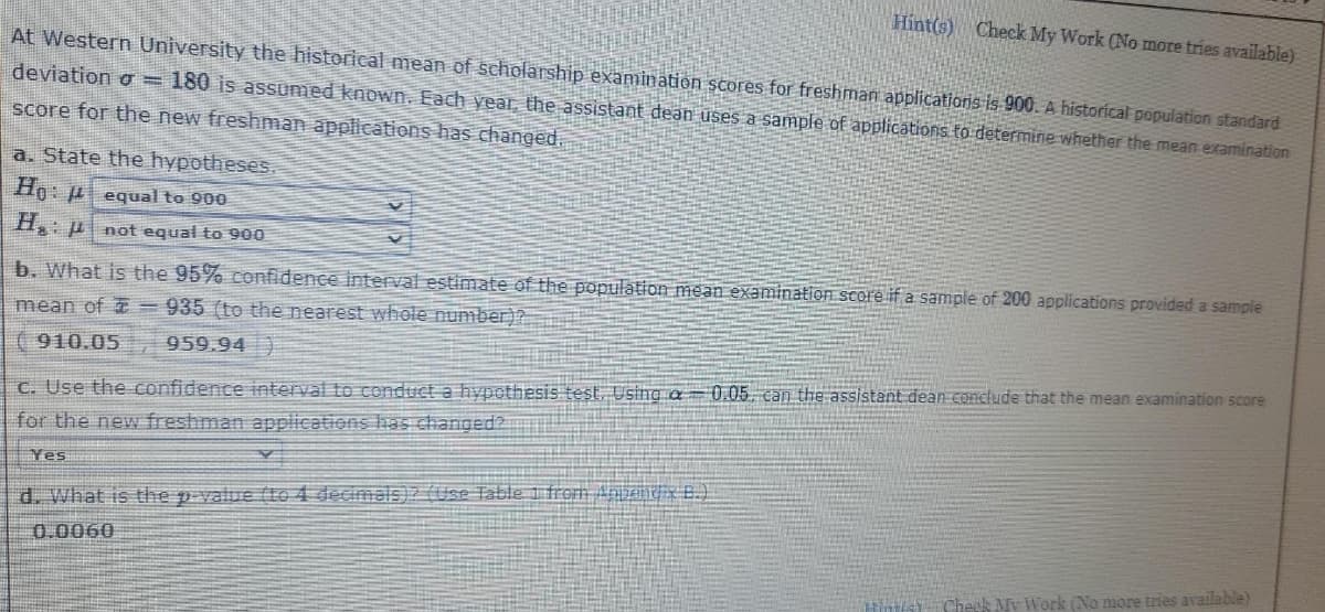 Hint(s) Check My Work (No more tries available)
At Western University the historical mean of scholarship examimation scores for freshman applicatioris is 900. A historical population standard
deviation o = 180 is assumed known. Each year, the assistant dean uses a sample of applications to determine whether the mean examination
score for the new freshman applications has changed.
a. State the hypotheses.
Ho: u equal to 900
H: p not equal to 900
b. What is the 95% confidence interval estimate of the population mean examination score if a sample of 200 applications provided a sample
mean of =935 (to the nearest whole number)?
( 910.05
959.94 )
C. Use the confidence interval to conduct a hypothesis test. Using a= 0.05, can the assistant dean conclude that the mean examination score
for the new freshman applications has changed?
Yes
d. What is the p-value (te 4 decimals)z (Use Table 1 from Anbent x B.)
0.0060
Cheek My Work (No more tries available)
