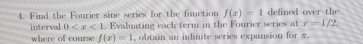1 defined over the
4. Find the Fourier sine series for the function f(r)
interval 0 <I<1. Evaluating each tern in the Fourier series at r =
where of course f(r)= 1, obtain an infinite series expansion for T.
=1/2,
