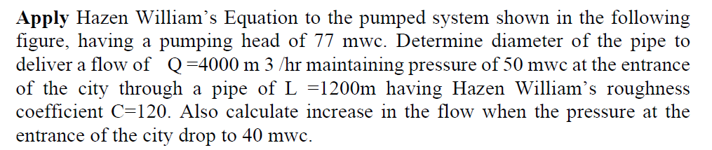 Apply Hazen William's Equation to the pumped system shown in the following
figure, having a pumping head of 77 mwc. Determine diameter of the pipe to
deliver a flow of Q=4000 m 3 /hr maintaining pressure of 50 mwc at the entrance
of the city through a pipe of L =1200m having Hazen William's roughness
coefficient C=120. Also calculate increase in the flow when the pressure at the
entrance of the city drop to 40 mwc.
