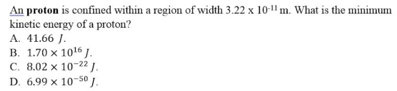 An proton is confined within a region of width 3.22 x 10-¹1 m. What is the minimum
kinetic energy of a proton?
A. 41.66 J.
B. 1.70 x 10¹6 J.
C. 8.02 x 10-22 J.
D. 6.99 x 10-50 J.