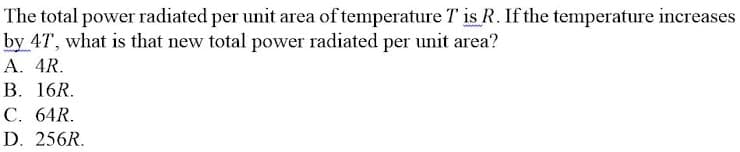 The total power radiated per unit area of temperature T is R. If the temperature increases
by 4T, what is that new total power radiated per unit area?
A. 4R.
B. 16R.
C. 64R.
D. 256R.