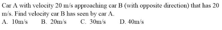 Car A with velocity 20 m/s approaching car B (with opposite direction) that has 20
m/s. Find velocity car B has seen by car A.
A. 10m/s B. 20m/s
C. 30m/s
D. 40m/s