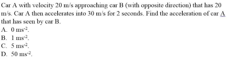 Car A with velocity 20 m/s approaching car B (with opposite direction) that has 20
m/s. Car A then accelerates into 30 m/s for 2 seconds. Find the acceleration of car A
that has seen by car B.
A. 0 ms-².
B. 1 ms-².
C. 5 ms-².
D. 50 ms-².