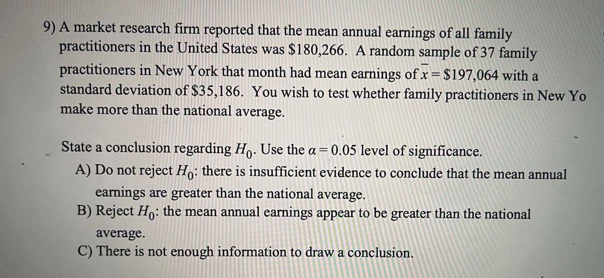 9) A market research firm reported that the mean annual earnings of all family
practitioners in the United States was $180,266. A random sample of 37 family
practitioners in New York that month had mean earnings of x= $197,064 with a
standard deviation of $35,186. You wish to test whether family practitioners in New Yo
%3D
make more than the national average.
State a conclusion regarding Ho. Use the a = 0.05 level of significance.
%3D
A) Do not reject Ho: there is insufficient evidence to conclude that the mean annual
earnings are greater than the national average.
B) Reject Ho: the mean annual earnings appear to be greater than the national
average.
C) There is not enough information to draw a conclusion.
