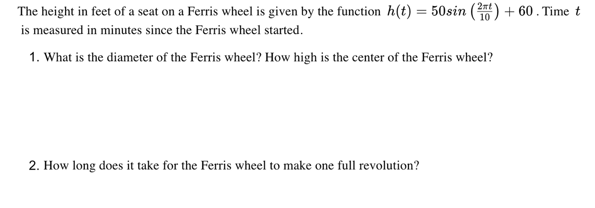 The height in feet of a seat on a Ferris wheel is given by the function h(t) = 50sin () + 60. Time t
is measured in minutes since the Ferris wheel started.
2nt
10
1. What is the diameter of the Ferris wheel? How high is the center of the Ferris wheel?
2. How long does it take for the Ferris wheel to make one full revolution?
