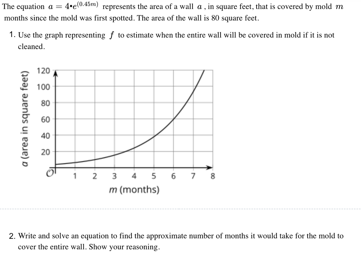 The equation a =
4•e(0.45m)
represents the area of a wall a , in square feet, that is covered by mold m
months since the mold was first spotted. The area of the wall is 80 square feet.
1. Use the graph representing f to estimate when the entire wall will be covered in mold if it is not
cleaned.
120
100
80
60
40
20
1 2
3
4
5 6 7 8
m (months)
2. Write and solve an equation to find the approximate number of months it would take for the mold to
cover the entire wall. Show your reasoning.
a (area in square feet)
