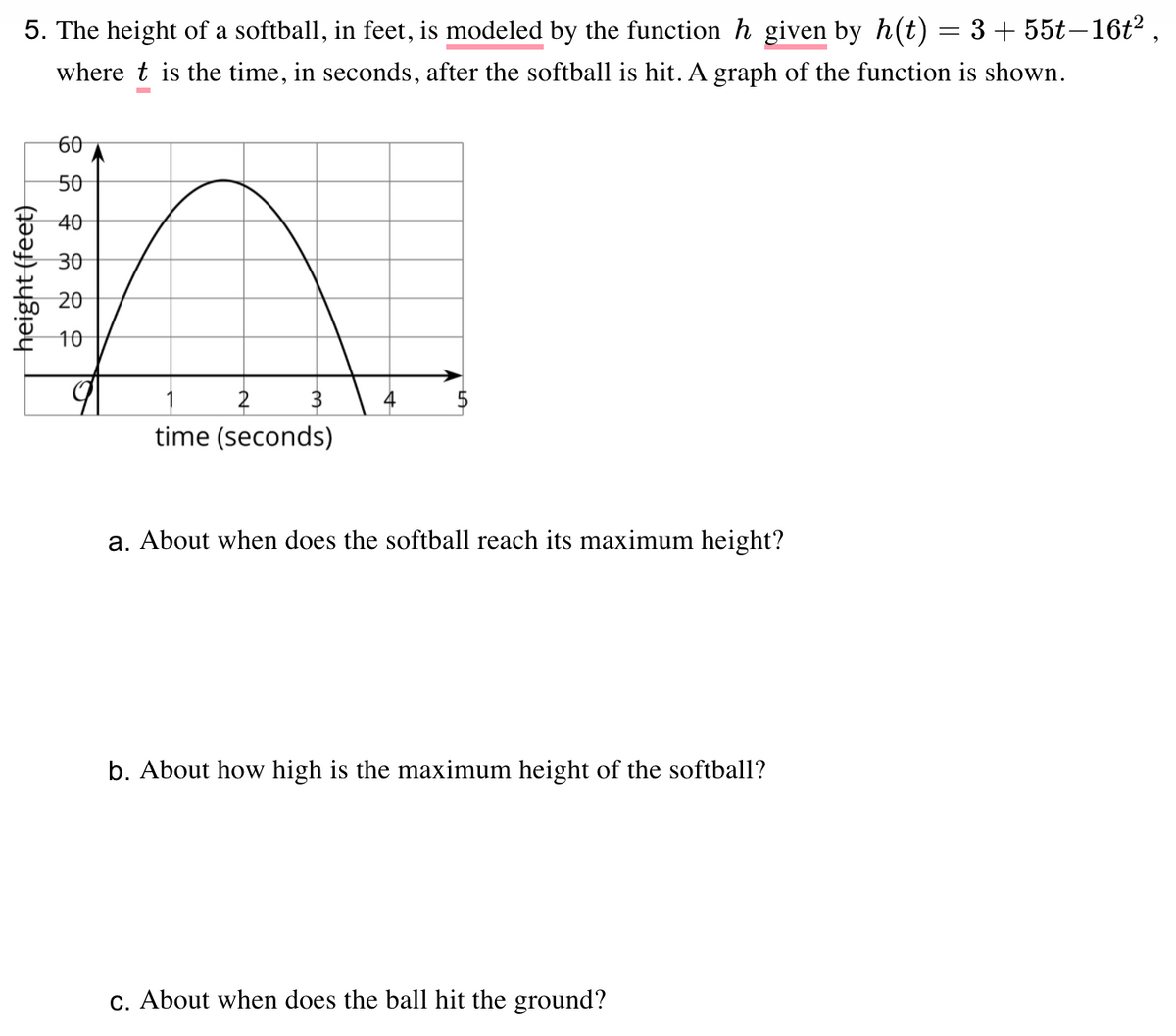 5. The height of a softball, in feet, is modeled by the function h given by h(t) = 3 + 55t–16t2 ,
where t is the time, in seconds, after the softball is hit. A graph of the function is shown.
60
50
40
30
20
10
time (seconds)
a. About when does the softball reach its maximum height?
b. About how high is the maximum height of the softball?
c. About when does the ball hit the ground?
height (feet)
%24
