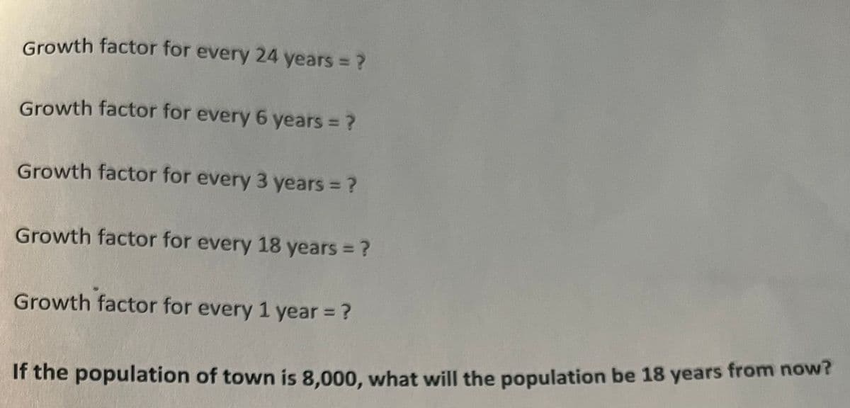 Growth factor for every 24 years ?
%3D
Growth factor for every 6 years = ?
Growth factor for every 3 years = ?
Growth factor for every 18 years ?
Growth factor for every 1 year = ?
%3D
If the population of town is 8,000, what will the population be 18 years from now?
