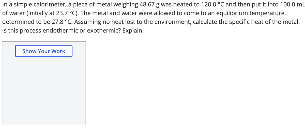 In a simple calorimeter, a piece of metal weighing 48.67 g was heated to 120.0 °C and then put it into 100.0 mL
of water (initially at 23.7 °C). The metal and water were allowed to come to an equilibrium temperature,
determined to be 27.8 °C. Assuming no heat lost to the environment, calculate the specific heat of the metal.
Is this process endothermic or exothermic? Explain.
Show Your Work
