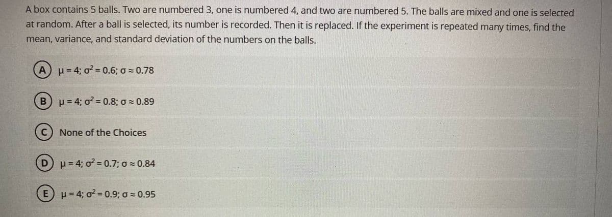 A box contains 5 balls. Two are numbered 3, one is numbered 4, and two are numbered 5. The balls are mixed and one is selected
at random. After a ball is selected, its number is recorded. Then it is replaced. If the experiment is repeated many times, find the
mean, variance, and standard deviation of the numbers on the balls.
A
p = 4; o? = 0.6; o 0.78
(Bu=4; o2= 0.8; o = 0.89
C) None of the Choices
p= 4; o = 0.7;o 0.84
(EH=4; o 0.9; o - 0.95
