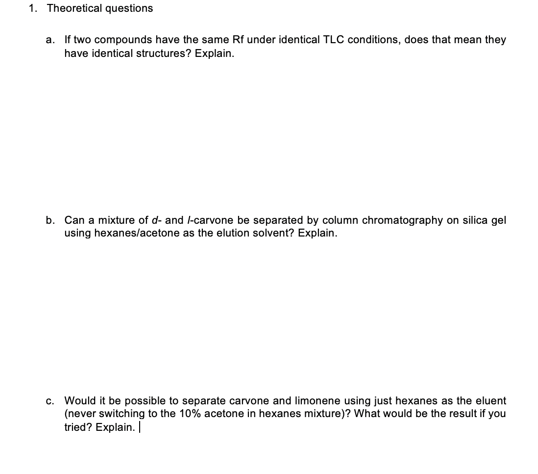 1. Theoretical questions
a. If two compounds have the same Rf under identical TLC conditions, does that mean they
have identical structures? Explain.
b. Can a mixture of d- and l-carvone be separated by column chromatography on silica gel
using hexanes/acetone as the elution solvent? Explain.
c. Would it be possible to separate carvone and limonene using just hexanes as the eluent
(never switching to the 10% acetone in hexanes mixture)? What would be the result if you
tried? Explain. |
