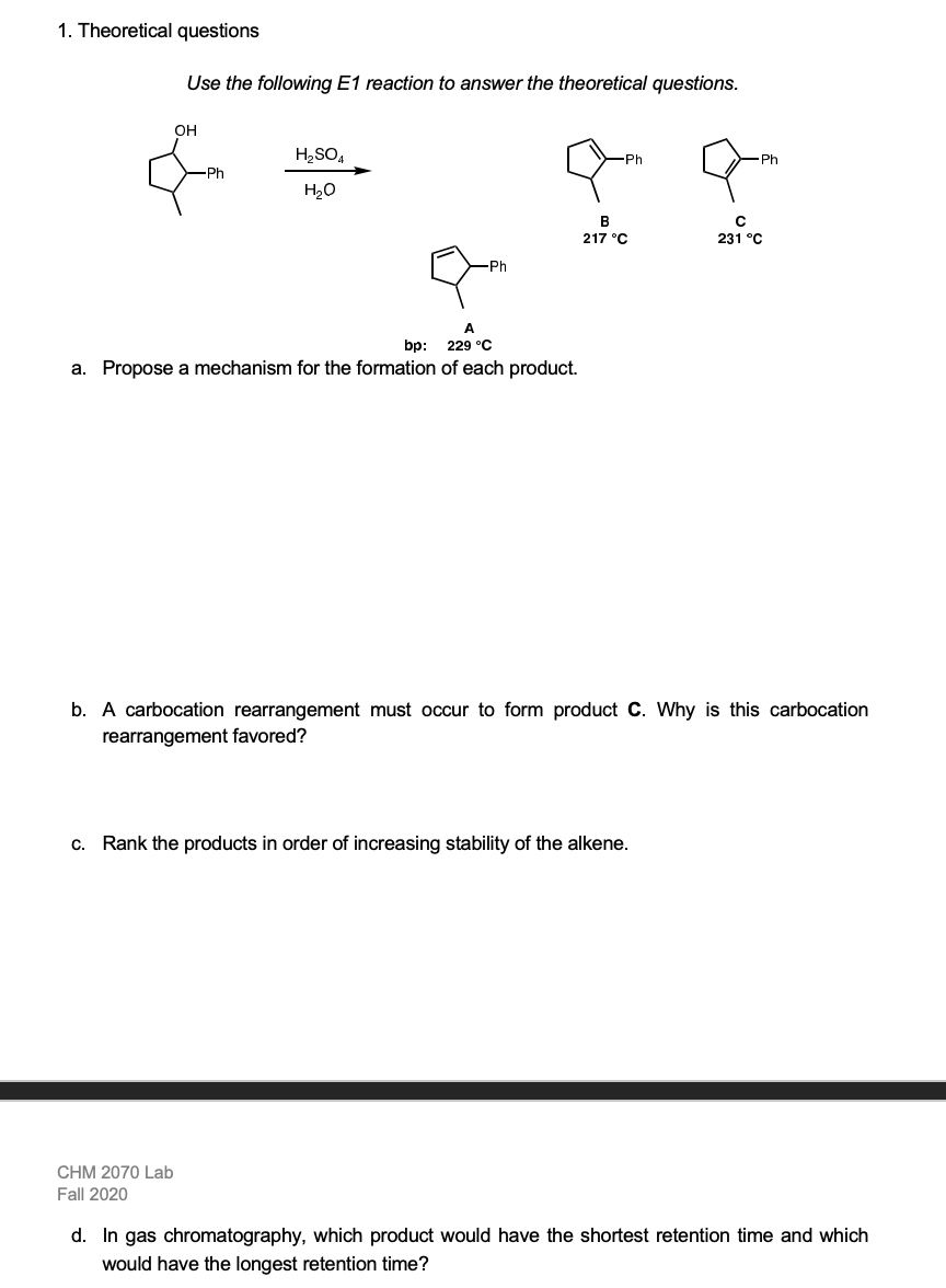 1. Theoretical questions
Use the following E1 reaction to answer the theoretical questions.
он
H,SO,
-Ph
H20
В
217 °C
231 °C
A
bp: 229 °C
a. Propose a mechanism for the formation of each product.
b. A carbocation rearrangement must occur to form product C. Why is this carbocation
rearrangement favored?
c. Rank the products in order of increasing stability of the alkene.
CHM 2070 Lab
Fall 2020
d. In gas chromatography, which product would have the shortest retention time and which
would have the longest retention time?
