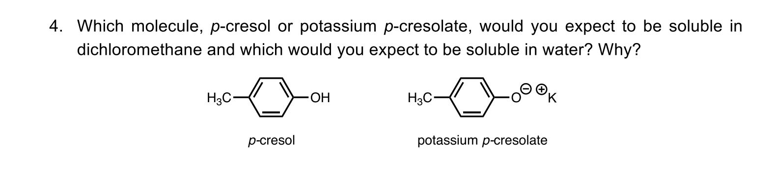 Which molecule, p-cresol or potassium p-cresolate, would you expect to be soluble in
dichloromethane and which would you expect to be soluble in water? Why?
H3C-
H3C-
p-cresol
potassium p-cresolate
