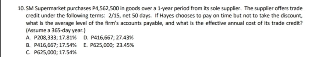 10. SM Supermarket purchases P4,562,500 in goods over a 1-year period from its sole supplier. The supplier offers trade
credit under the following terms: 2/15, net 50 days. If Hayes chooses to pay on time but not to take the discount,
what is the average level of the firm's accounts payable, and what is the effective annual cost of its trade credit?
(Assume a 365-day year.)
A. P208,333; 17.81% D. P416,667; 27.43%
B. P416,667; 17.54% E. P625,000; 23.45%
C. P625,000; 17.54%
