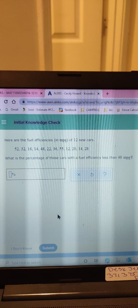 KS - MAT110002VAD16-1216 x
A ALEKS - Cecily Howell - Knowled x
A https://www-awn.aleks.com/alekscgi/x/Isl.exe/1o_u-IgNslkr7j8P3jH-lv-6txjbe
G Gmail
> Joist - Estimate #F2..
D Yardbook
I CAMPBELL
| biz
Fence Calcula
Initial Knowledge Check
Here are the fuel efficiencies (in mpg) of 12 new cars.
52, 32, 18, 14, 48, 22, 36, 55. 12, 20, 14, 28
What is the percentage of these cars with a fuel efficiency less than 48 mpg7
I Don't Know
Submit
Type here to search
Desk Je
371375
