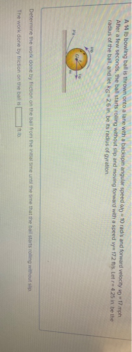 A 14 lb bowling ball is thrown onto a lane with a backspin angular speed wo - 10 rad/s and forward velocity vo 17 mph.
After a few seconds, the ball starts rolling without slip and moving forward with a speed v 17.2 ft/s. Let r=4.25 in. be the
radius of the ball, and let KG 2.6 in. be its radius of gyration.
Ge
Mk
m
Determine the work done by friction on the ball from the initial time until the time that the ball starts rolling without slip.
The work done by friction on the ball is
ft-lb.