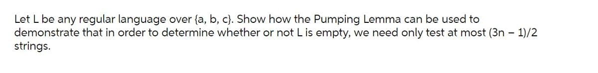 Let L be any regular language over {a, b, c}. Show how the Pumping Lemma can be used to
demonstrate that in order to determine whether or not Lis empty, we need only test at most (3n - 1)/2
strings.
