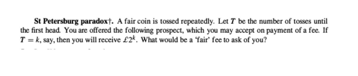 St Petersburg paradoxt. A fair coin is tossed repeatedly. Let T be the number of tosses until
the first head. You are offered the following prospect, which you may accept on payment of a fee. If
T = k, say, then you will receive £2*. What would be a 'fair' fee to ask of you?
