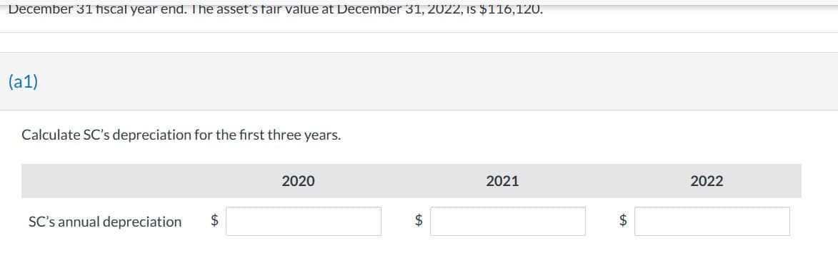 December 31 fiscal year end. The asset's fair value at December 31, 2022, IS $116, 120.
(a1)
Calculate SC's depreciation for the first three years.
SC's annual depreciation $
2020
$
2021
$
2022