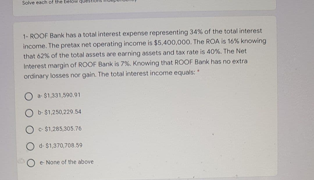 Solve each of the below questions
1- ROOF Bank has a total interest expense representing 34% of the total interest
income. The pretax net operating income is $5,400,000. The ROA is 16% knowing
that 62% of the total assets are earning assets and tax rate is 40%. The Net
Interest margin of ROOF Bank is 7%. Knowing that ROOF Bank has no extra
ordinary losses nor gain. The total interest income equals: *
a- $1,331,590.91
b- $1,250,229.54
c- $1,285,305.76
d- $1,370,708.59
e- None of the above
