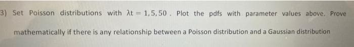 3) Set Poisson distributions with At = 1,5,50. Plot the pdfs with parameter values above. Prove
mathematically if there is any relationship between a Poisson distribution and a Gaussian distribution
