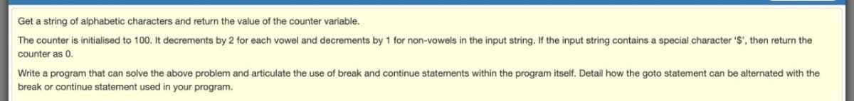 Get a string of alphabetic characters and return the value of the counter variable.
The counter is initialised to 100. It decrements by 2 for each vowel and decrements by 1 for non-vowels in the input string. If the input string contains a special character '$', then return the
counter as 0.
Write a program that can solve the above problem and articulate the use of break and continue statements within the program itself. Detail how the goto statement can be alternated with the
break or continue statement used in your program.
